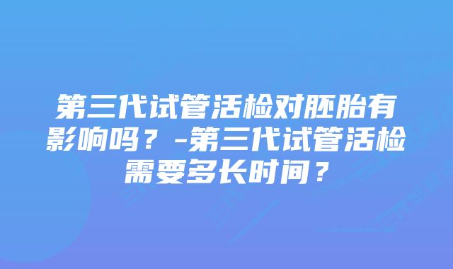 第三代试管活检对胚胎有影响吗？-第三代试管活检需要多长时间？