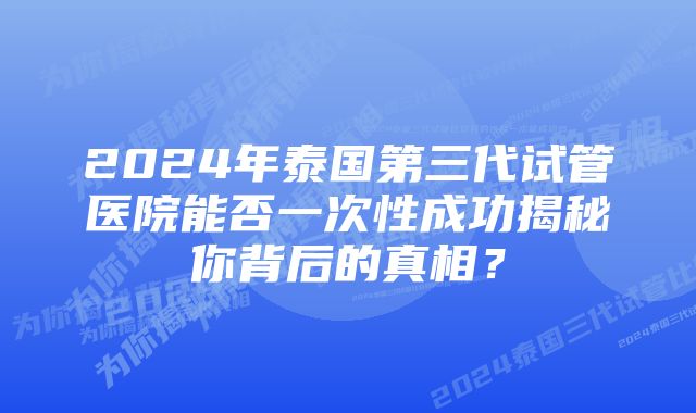 2024年泰国第三代试管医院能否一次性成功揭秘你背后的真相？