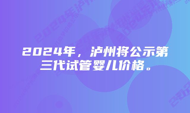 2024年，泸州将公示第三代试管婴儿价格。