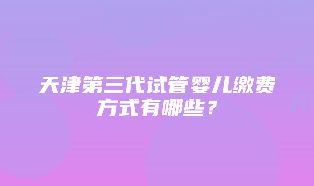 天津第三代试管婴儿缴费方式有哪些？