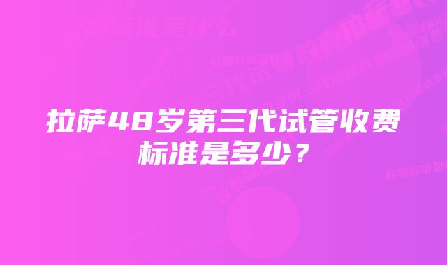 拉萨48岁第三代试管收费标准是多少？