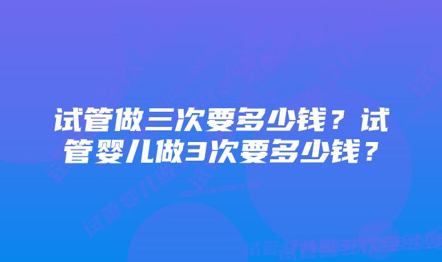 试管做三次要多少钱？试管婴儿做3次要多少钱？