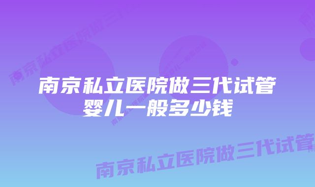 南京私立医院做三代试管婴儿一般多少钱