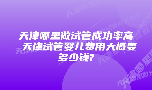 天津哪里做试管成功率高 天津试管婴儿费用大概要多少钱?