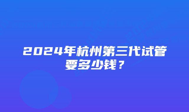 2024年杭州第三代试管要多少钱？