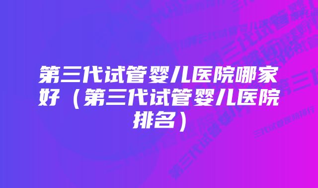 第三代试管婴儿医院哪家好（第三代试管婴儿医院排名）