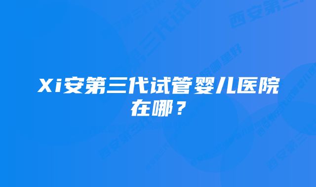 Xi安第三代试管婴儿医院在哪？