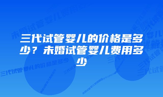 三代试管婴儿的价格是多少？未婚试管婴儿费用多少