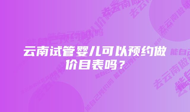 云南试管婴儿可以预约做价目表吗？