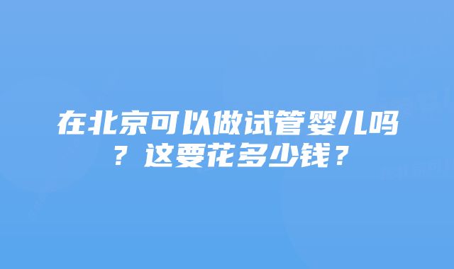 在北京可以做试管婴儿吗？这要花多少钱？