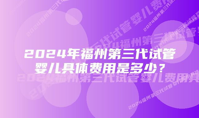 2024年福州第三代试管婴儿具体费用是多少？