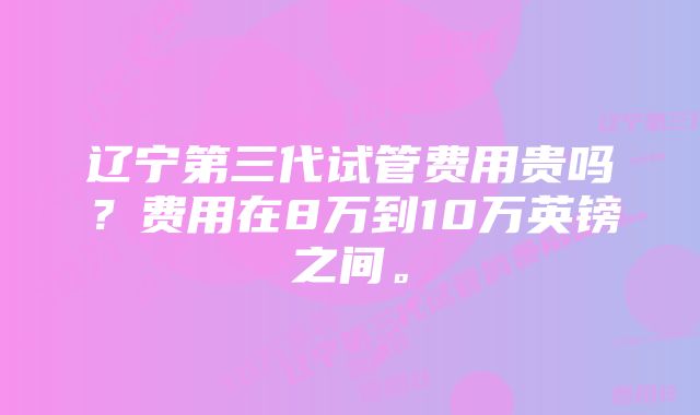 辽宁第三代试管费用贵吗？费用在8万到10万英镑之间。