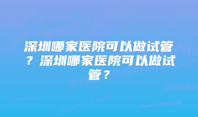 深圳哪家医院可以做试管？深圳哪家医院可以做试管？