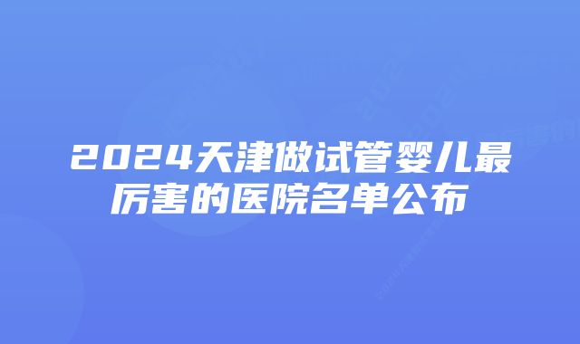 2024天津做试管婴儿最厉害的医院名单公布