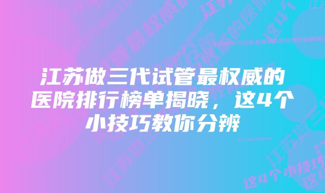 江苏做三代试管最权威的医院排行榜单揭晓，这4个小技巧教你分辨