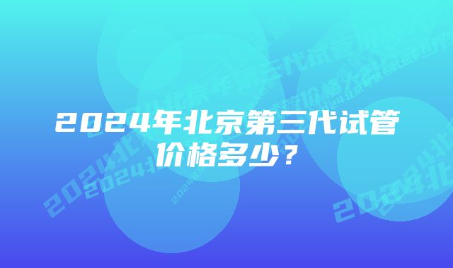 2024年北京第三代试管价格多少？