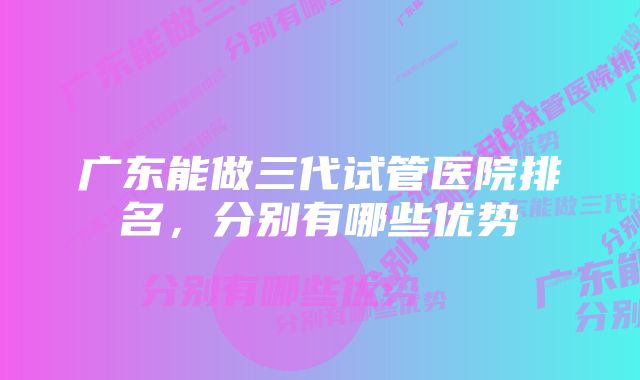 广东能做三代试管医院排名，分别有哪些优势