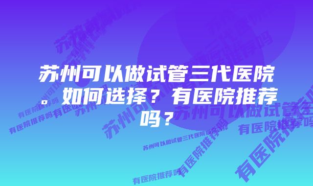 苏州可以做试管三代医院。如何选择？有医院推荐吗？