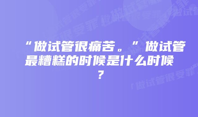 “做试管很痛苦。”做试管最糟糕的时候是什么时候？