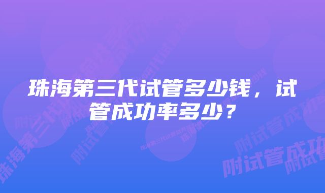 珠海第三代试管多少钱，试管成功率多少？