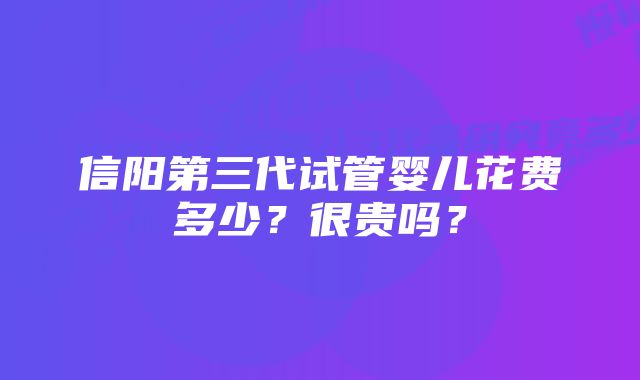 信阳第三代试管婴儿花费多少？很贵吗？