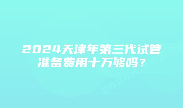 2024天津年第三代试管准备费用十万够吗？