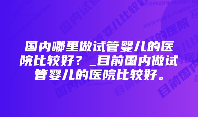 国内哪里做试管婴儿的医院比较好？_目前国内做试管婴儿的医院比较好。