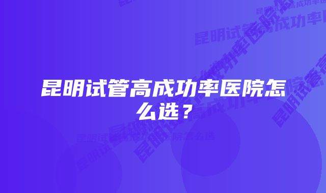 昆明试管高成功率医院怎么选？