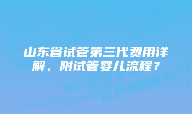 山东省试管第三代费用详解，附试管婴儿流程？