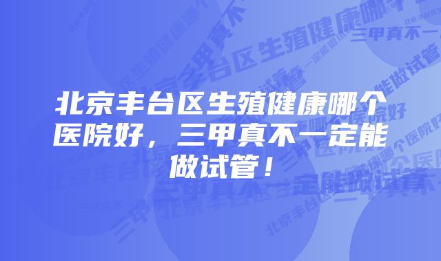 北京丰台区生殖健康哪个医院好，三甲真不一定能做试管！