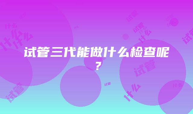 试管三代能做什么检查呢？