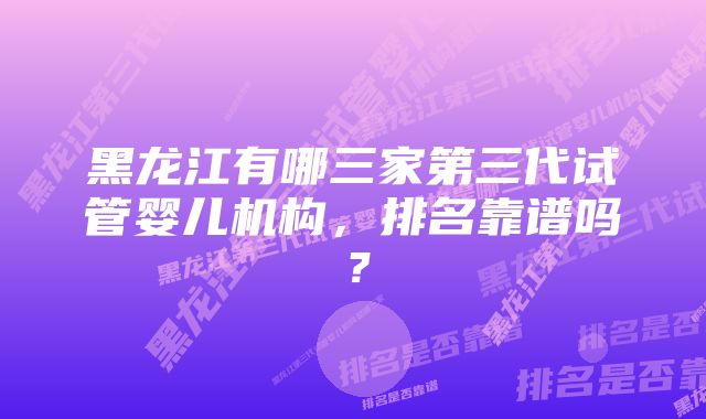 黑龙江有哪三家第三代试管婴儿机构，排名靠谱吗？