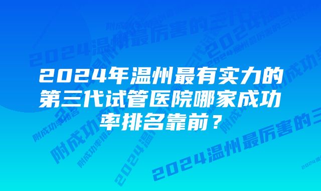 2024年温州最有实力的第三代试管医院哪家成功率排名靠前？