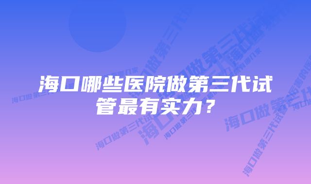 海口哪些医院做第三代试管最有实力？