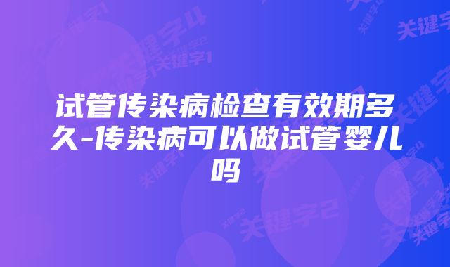 试管传染病检查有效期多久-传染病可以做试管婴儿吗