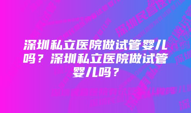 深圳私立医院做试管婴儿吗？深圳私立医院做试管婴儿吗？