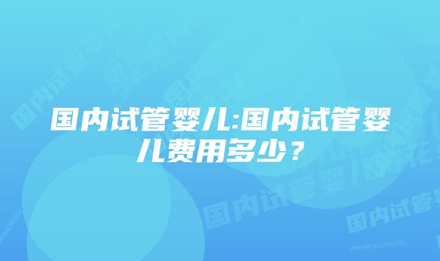 国内试管婴儿:国内试管婴儿费用多少？