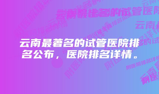 云南最著名的试管医院排名公布，医院排名详情。