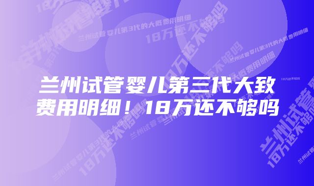 兰州试管婴儿第三代大致费用明细！18万还不够吗