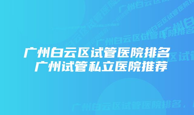 广州白云区试管医院排名 广州试管私立医院推荐