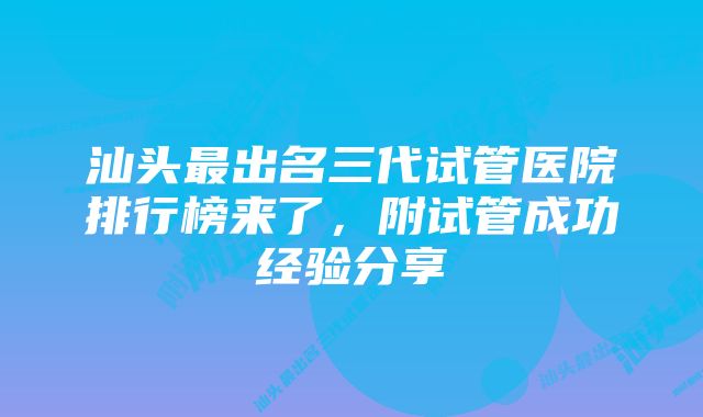 汕头最出名三代试管医院排行榜来了，附试管成功经验分享