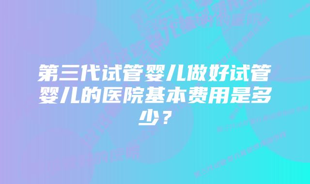 第三代试管婴儿做好试管婴儿的医院基本费用是多少？