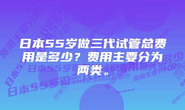 日本55岁做三代试管总费用是多少？费用主要分为两类。