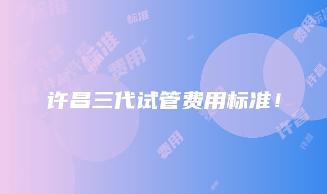 许昌三代试管费用标准！