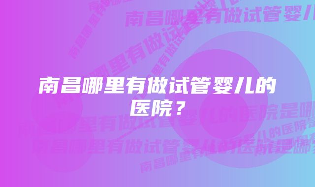 南昌哪里有做试管婴儿的医院？