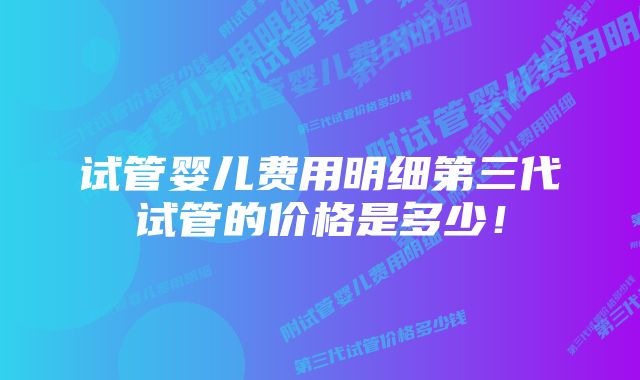 试管婴儿费用明细第三代试管的价格是多少！