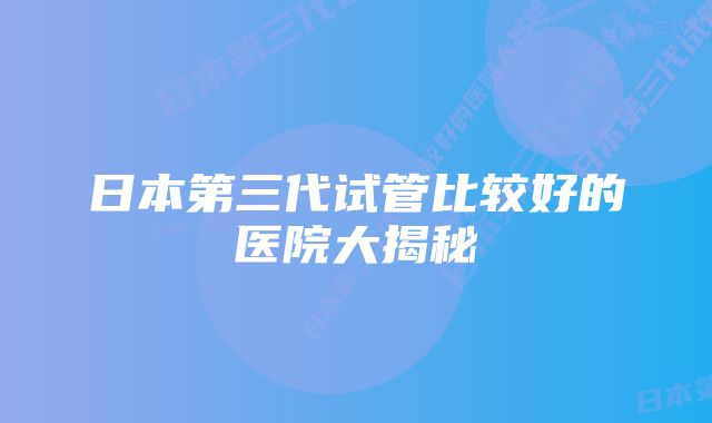 日本第三代试管比较好的医院大揭秘