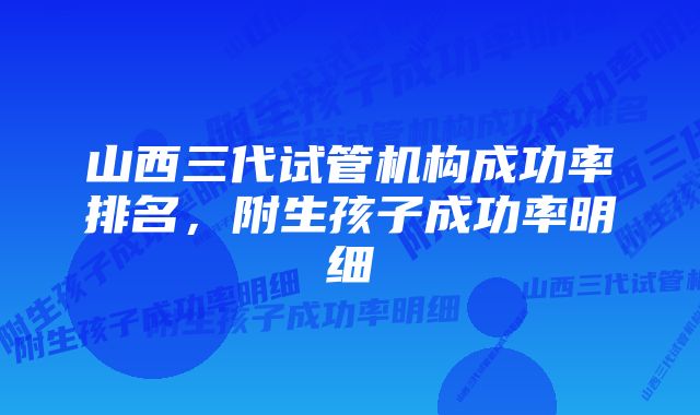 山西三代试管机构成功率排名，附生孩子成功率明细