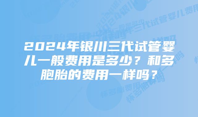 2024年银川三代试管婴儿一般费用是多少？和多胞胎的费用一样吗？