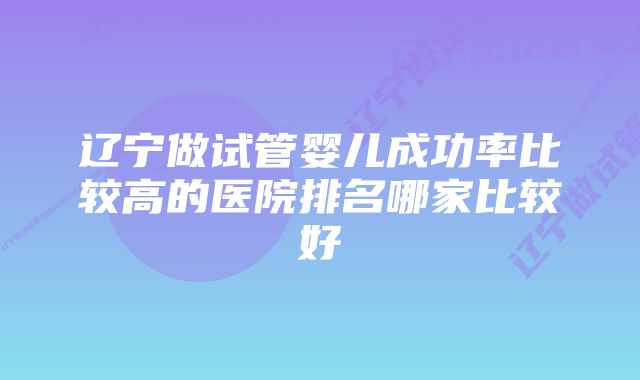 辽宁做试管婴儿成功率比较高的医院排名哪家比较好